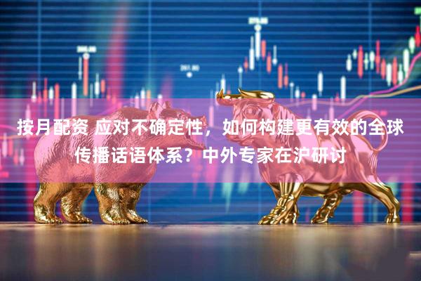 按月配资 应对不确定性，如何构建更有效的全球传播话语体系？中外专家在沪研讨