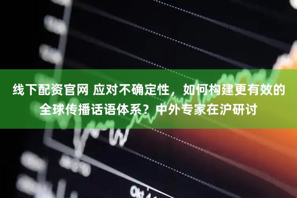 线下配资官网 应对不确定性，如何构建更有效的全球传播话语体系？中外专家在沪研讨