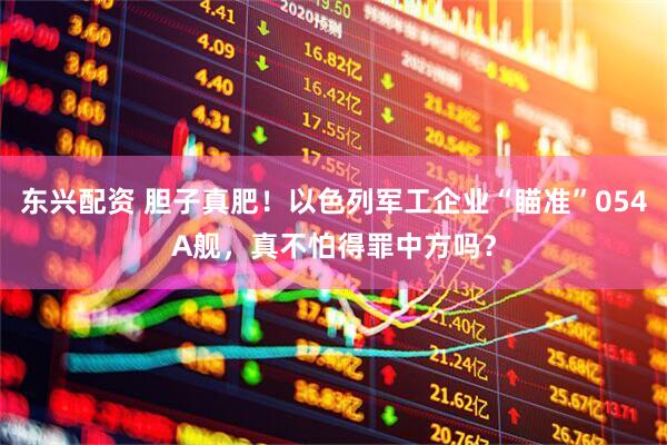 东兴配资 胆子真肥！以色列军工企业“瞄准”054A舰，真不怕得罪中方吗？