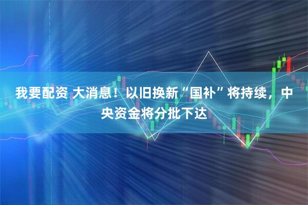 我要配资 大消息！以旧换新“国补”将持续，中央资金将分批下达
