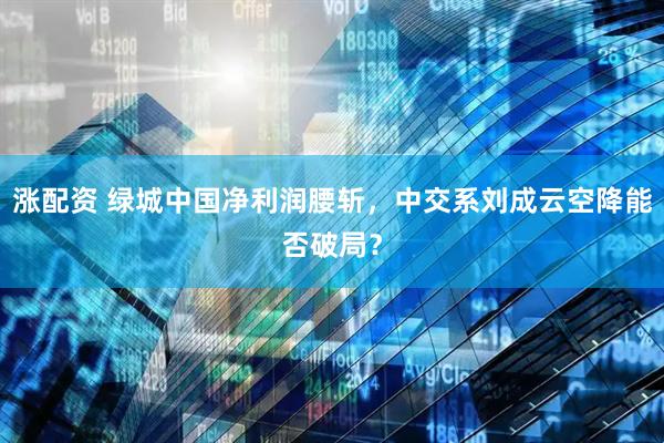 涨配资 绿城中国净利润腰斩，中交系刘成云空降能否破局？