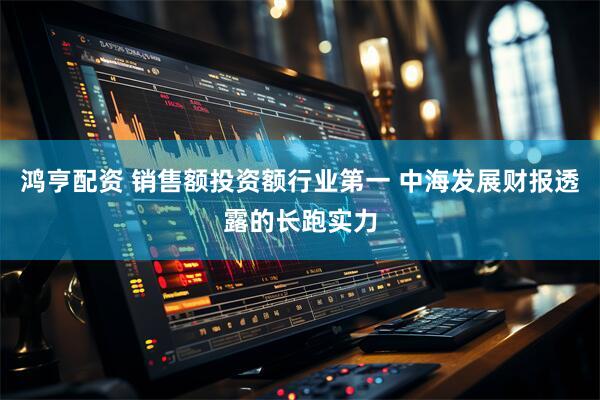 鸿亨配资 销售额投资额行业第一 中海发展财报透露的长跑实力