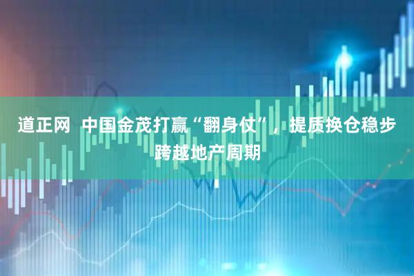 道正网  中国金茂打赢“翻身仗”，提质换仓稳步跨越地产周期