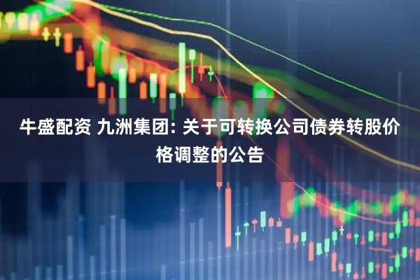 牛盛配资 九洲集团: 关于可转换公司债券转股价格调整的公告