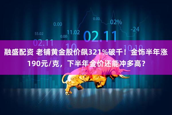 融盛配资 老铺黄金股价飙321%破千！金饰半年涨190元/克，下半年金价还能冲多高？
