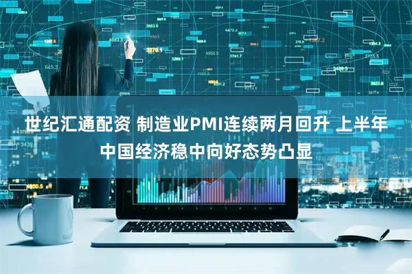 世纪汇通配资 制造业PMI连续两月回升 上半年中国经济稳中向好态势凸显