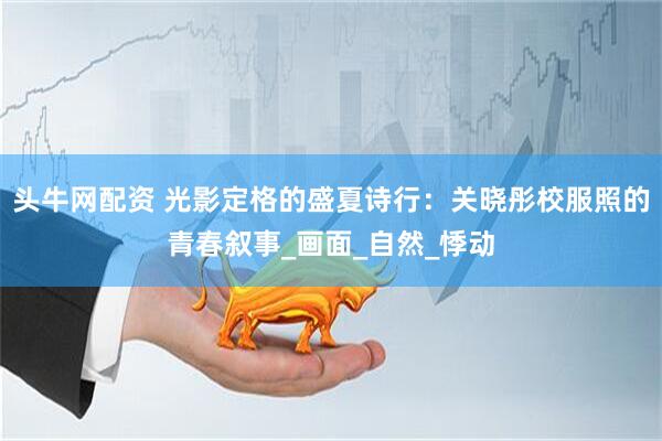 头牛网配资 光影定格的盛夏诗行：关晓彤校服照的青春叙事_画面_自然_悸动