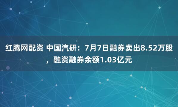 红腾网配资 中国汽研：7月7日融券卖出8.52万股，融资融券余额1.03亿元