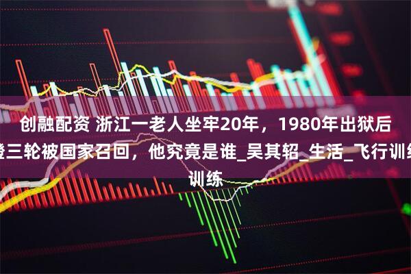 创融配资 浙江一老人坐牢20年，1980年出狱后蹬三轮被国家召回，他究竟是谁_吴其轺_生活_飞行训练