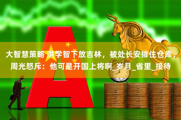 大智慧策略 洪学智下放吉林，被处长安排住仓库，周光怒斥：他可是开国上将啊_岁月_省里_接待