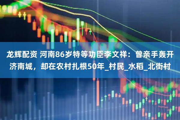 龙辉配资 河南86岁特等功臣李文祥：曾亲手轰开济南城，却在农村扎根50年_村民_水稻_北街村