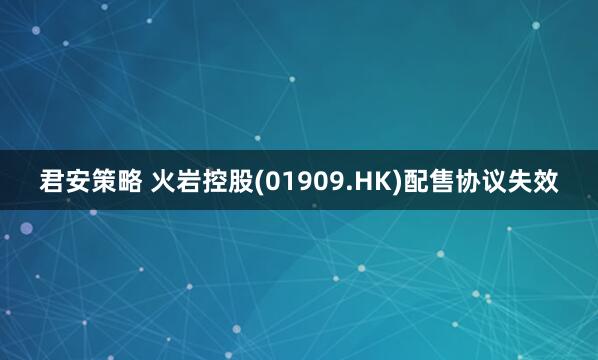 君安策略 火岩控股(01909.HK)配售协议失效