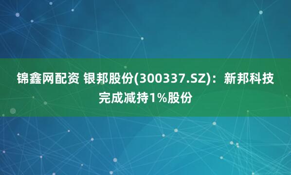 锦鑫网配资 银邦股份(300337.SZ)：新邦科技完成减持1%股份