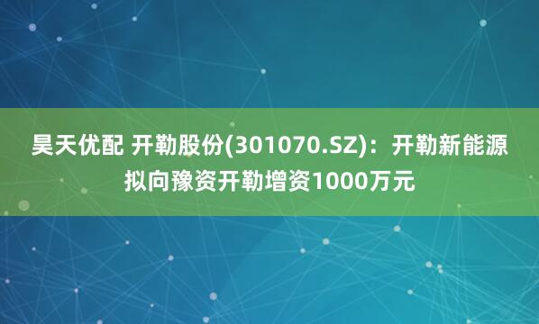 昊天优配 开勒股份(301070.SZ)：开勒新能源拟向豫资开勒增资1000万元