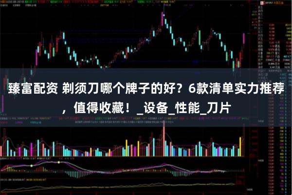 臻富配资 剃须刀哪个牌子的好？6款清单实力推荐，值得收藏！_设备_性能_刀片