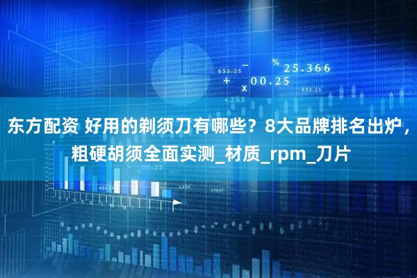 东方配资 好用的剃须刀有哪些？8大品牌排名出炉， 粗硬胡须全面实测_材质_rpm_刀片