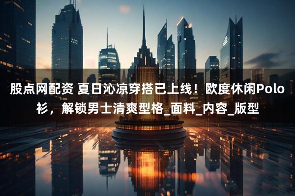 股点网配资 夏日沁凉穿搭已上线！欧度休闲Polo衫，解锁男士清爽型格_面料_内容_版型