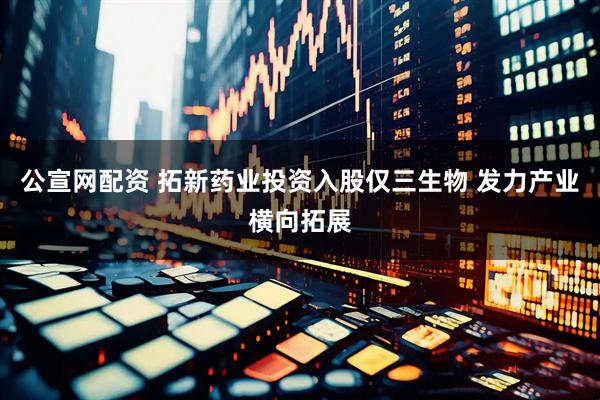 公宣网配资 拓新药业投资入股仅三生物 发力产业横向拓展