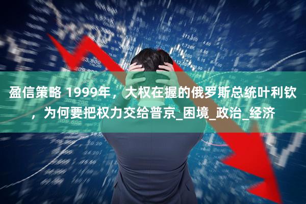 盈信策略 1999年，大权在握的俄罗斯总统叶利钦，为何要把权力交给普京_困境_政治_经济