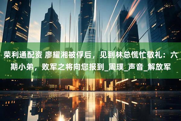 荣利通配资 廖耀湘被俘后，见到林总慌忙敬礼：六期小弟，败军之将向您报到_周璞_声音_解放军