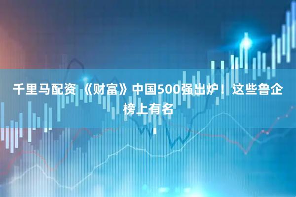千里马配资 《财富》中国500强出炉！这些鲁企榜上有名