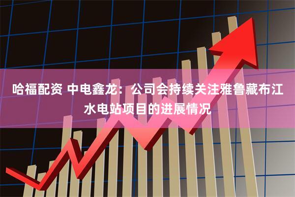 哈福配资 中电鑫龙：公司会持续关注雅鲁藏布江水电站项目的进展情况