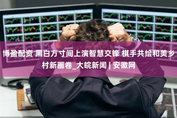 博盈配资 黑白方寸间上演智慧交锋 棋手共绘和美乡村新画卷_大皖新闻 | 安徽网