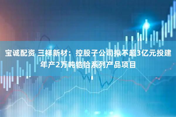 宝诚配资 三祥新材：控股子公司拟不超3亿元投建年产2万吨锆铪系列产品项目