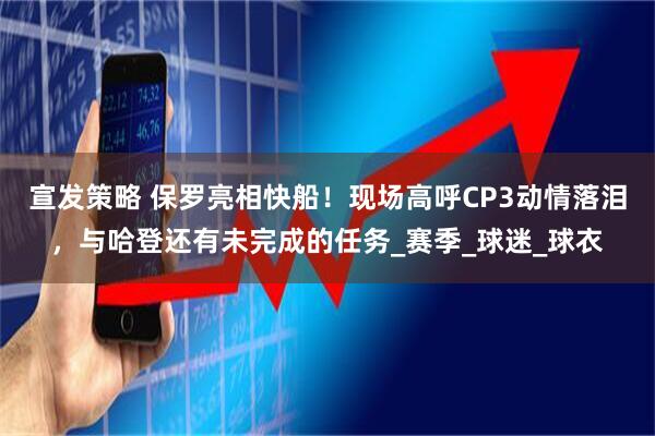 宣发策略 保罗亮相快船！现场高呼CP3动情落泪，与哈登还有未完成的任务_赛季_球迷_球衣