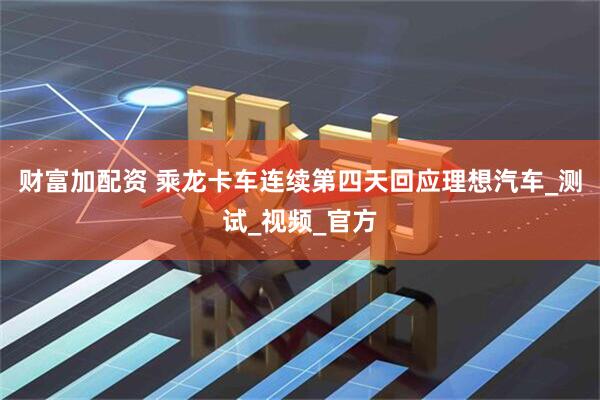 财富加配资 乘龙卡车连续第四天回应理想汽车_测试_视频_官方