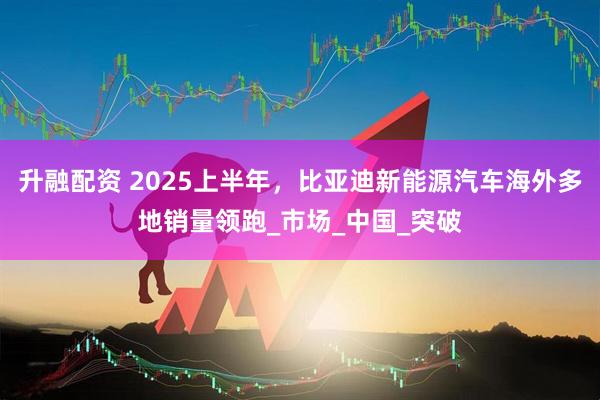 升融配资 2025上半年，比亚迪新能源汽车海外多地销量领跑_市场_中国_突破