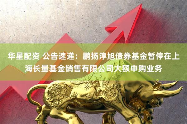 华星配资 公告速递：鹏扬淳旭债券基金暂停在上海长量基金销售有限公司大额申购业务