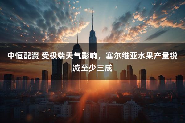 中恒配资 受极端天气影响，塞尔维亚水果产量锐减至少三成