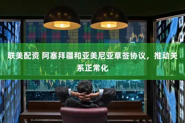 联美配资 阿塞拜疆和亚美尼亚草签协议，推动关系正常化