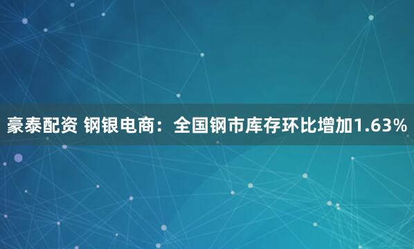 豪泰配资 钢银电商：全国钢市库存环比增加1.63%