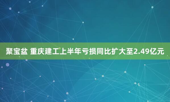 聚宝盆 重庆建工上半年亏损同比扩大至2.49亿元
