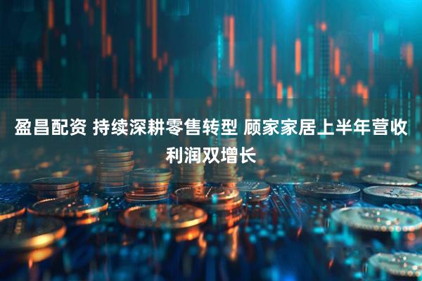 盈昌配资 持续深耕零售转型 顾家家居上半年营收利润双增长