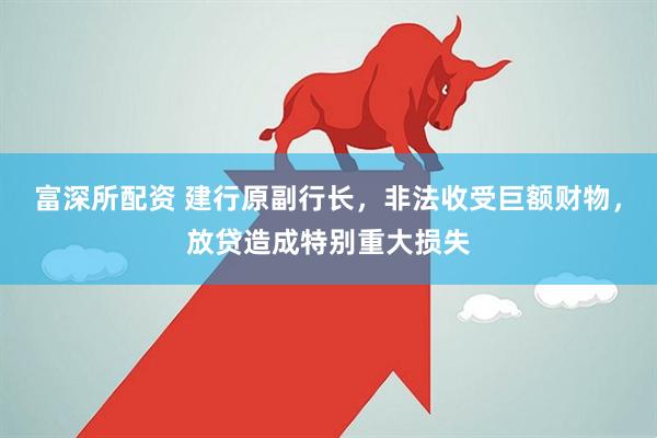 富深所配资 建行原副行长，非法收受巨额财物，放贷造成特别重大损失