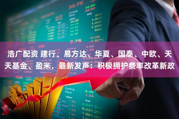 浩广配资 建行、易方达、华夏、国泰、中欧、天天基金、盈米，最新发声：积极拥护费率改革新政