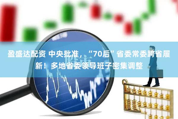 盈盛达配资 中央批准，“70后”省委常委跨省履新！多地省委领导班子密集调整