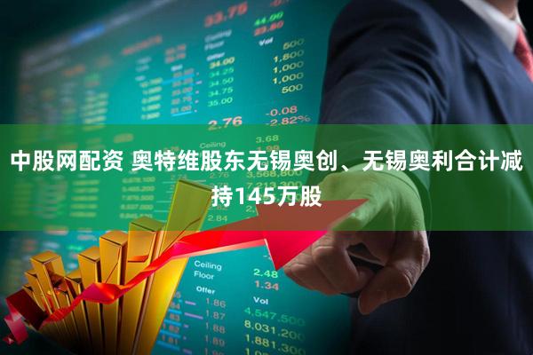 中股网配资 奥特维股东无锡奥创、无锡奥利合计减持145万股