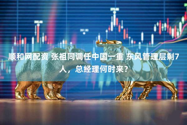 顺和网配资 张祖同调任中国一重 东风管理层剩7人，总经理何时来？